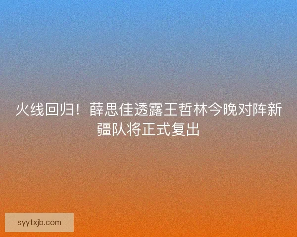 火线回归！薛思佳透露王哲林今晚对阵新疆队将正式复出