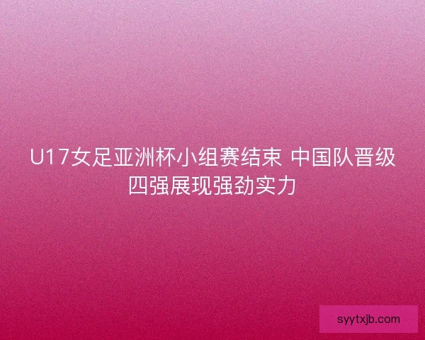 U17女足亚洲杯小组赛结束 中国队晋级四强展现强劲实力