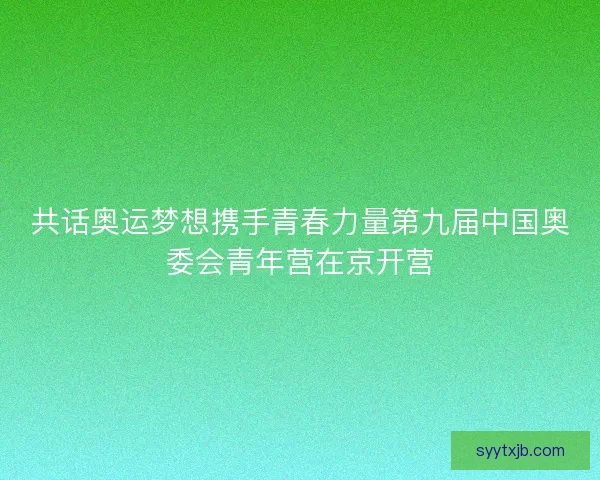 共话奥运梦想携手青春力量第九届中国奥委会青年营在京开营