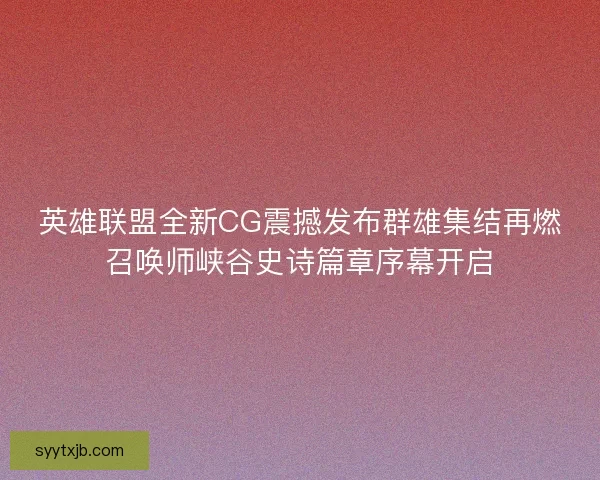 英雄联盟全新CG震撼发布群雄集结再燃召唤师峡谷史诗篇章序幕开启