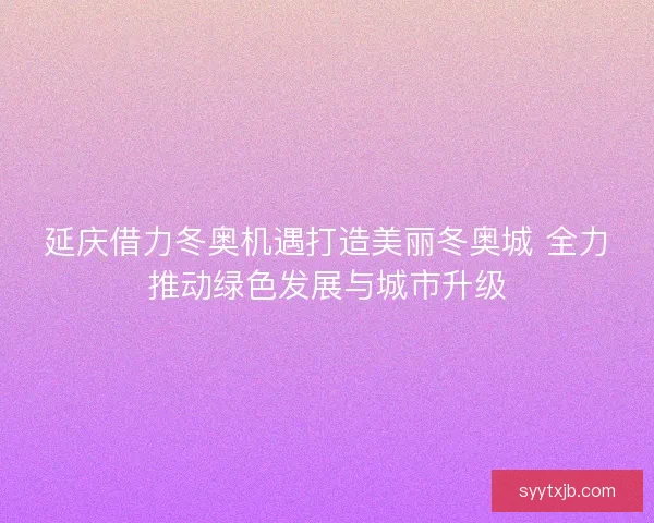 延庆借力冬奥机遇打造美丽冬奥城 全力推动绿色发展与城市升级