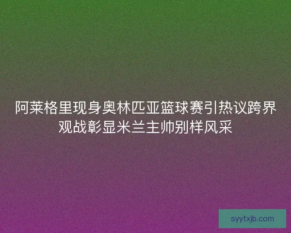 阿莱格里现身奥林匹亚篮球赛引热议跨界观战彰显米兰主帅别样风采